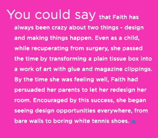 (Text) You could say that Faith has always been crazy about two things - design and making things happen. Even as a child, while recuperating from surgery, she passed the time by transforming a plain tissue box into a work of art with glue and magazine clippings. By the time she was feeling well, Faith had persuaded her parents to let her redesign her room. Encouraged by this success, she began seeing design opportunities everywhere, from bare walls to boring white tennis shoes.