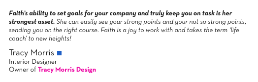 (Quote Text) Faith&rsquo;s ability to set goals for your company and truly keep you on task is her strongest asset. She can easily see your strong points and your not so strong points, sending you on the right course. Faith is a joy to work with and takes the term &lsquo;life coach&rsquo; to new heights!
