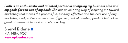 (Quote Text) &ldquo;Faith is an enthusiastic and talented partner in analyzing my business plan and my goals for roll-out of my book. She has an amazing way of inspiring me toward marketing that makes the process fun, exciting, effective and the best use of any marketing budget I&rsquo;ve ever invested. If you&rsquo;re great at creating product but not so great at moving it to market, she&rsquo;s your key.&rdquo;