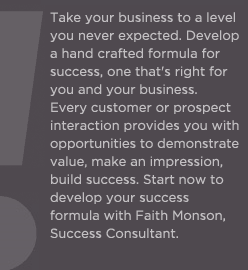 (Text) Faith Monson, success consultant, can take your business to a level you never expected. Every day you must develop a hand crafted formula for success, one that's right for you and your business. Every customer or prospect interaction provides you with opportunities to demonstrate value, make an impression, build success.  Let Faith help develop your success formula!