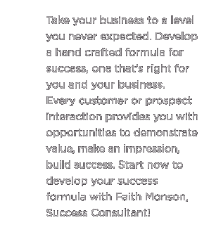 (Text) Take your business to a level you never expected. Develop a hand crafted formula for success, one that’s right for you and your business. Every customer or prospect interaction provides you with opportunities to demonstrate value, make an impression, build success. Start now to develop your success formula with Faith Monson, Success Consultant.