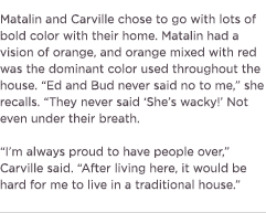 (Text) Matalin and Carville chose to go with lots of bold color with their home. Matalin had a vision of orange, and orange mixed with red was the dominant color used throughout the house. &ldquo;Ed and Bud never said no to me,&rdquo; she recalls. &lsquo;They never said &lsquo;She&rsquo;s wacky!&rsquo; Not even under their breath.