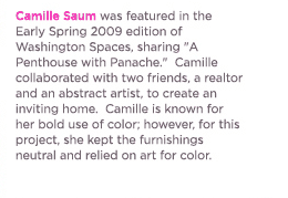 (text) Camille Saum was featured in the Early Spring 2009 edition of Washington Spaces, sharing A Penthouse with Panache.  Camille collaborated with two friends, a realtor, and an abstract artist, to create an inviting home.  Camille is known for her bold use of color; however, for this project she kept the furnishings neutral and relied on art for color.