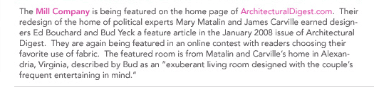 (Text) The Mill Company is being featured on the home page of ArchitecturalDigest.com. Their redesign of the home of political experts Mary Matalin and James Carville earned designers Ed Bouchard and Bud Yeck a feature article in the January 2008 issue of Architectural Digest.  They are again being featured in an online contest with readers choosing their favorite use of fabric.  The featured room is from Matalin and Carville's home in Alexandria, Virginia, decidedly Bud as an exuberant living room designed with the couple's frequent entertaining in mind.