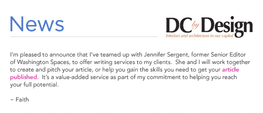 (Text) I'm please to announce that I've teamed up with Jennifer Sergent, former Senior Editor of Washington Spaces, to offer writing services to my client.  She and I will work together to create and pitch your article, or help you gain the skills you need to get your article published.  It's a value-added service as part of my commitment to helping you reach your full potential.