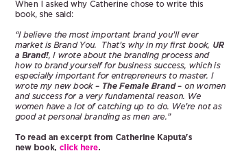 (Text) When I asked why Catherine chose to write this book, she said:<br><br>&ldquo;I believe the most important brand you&rsquo;ll ever market is Brand You.  That&rsquo;s why in my first book, UR a Brand!, I wrote about the branding process and how to brand yourself for business success, which is especially important for entrepreneurs to master. I wrote my new book &mdash; The Female Brand &mdash; on women and success for a very fundamental reason. We women have a lot of catching up to do. We&rsquo;re not as good at personal branding as men are.&rdquo;<br><br>To read an excerpt from Catherine Kaputa&rsquo;s new book, click here.