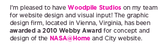 (Text) I&rsquo;m pleased to have Woodpile Studios on my team for website design and visual input! The graphic design firm, located in Vienna, Virginia, has been awarded a 2010 Webby Award for concept and design of the NASA@Home and City website.