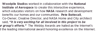 (Text) Woodpile Studios worked in collaboration with the National Institute of Aerospace to create this interactive experience, which educates visitors on how NASA research and development benefits our homes and our communities.  Pete Buttecali, Co-Owner, Creative Director, and NASA Home and City architect said, &ldquo;It is very exciting for all involved in this project to be recognized for our group&rsquo;s efforts.&rdquo;  The Webby Awards are hailed as the Internet&rsquo;s highest honor and the leading international award honoring excellence on the Internet.   