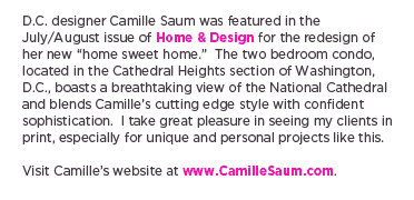 (Text) D.C. designer Camille Saum was featured in the July/August issue of Home & Design for the redesign of her new &ldquo;home sweet home.&rdquo;  The two bedroom condo, located in the Cathedral Heights section of Washington, D.C., boasts a breathtaking view of the National Cathedral and blends Camille&rsquo;s cutting edge style with confident sophistication.  I take great pleasure in seeing my clients in print, especially for unique and personal projects like this. Visit Camille&rsquo;s website at www.CamilleSaum.com.